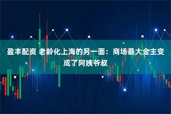 盈丰配资 老龄化上海的另一面：商场最大金主变成了阿姨爷叔