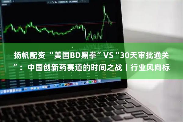 扬帆配资 “美国BD黑拳”VS“30天审批通关”：中国创新药赛道的时间之战丨行业风向标