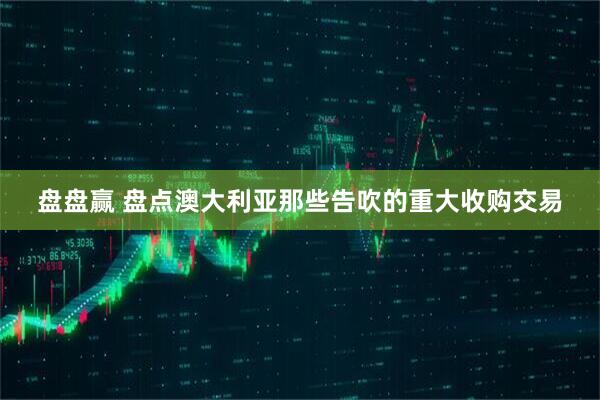 盘盘赢 盘点澳大利亚那些告吹的重大收购交易