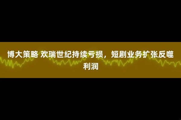 博大策略 欢瑞世纪持续亏损，短剧业务扩张反噬利润