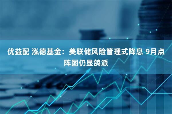 优益配 泓德基金：美联储风险管理式降息 9月点阵图仍显鸽派