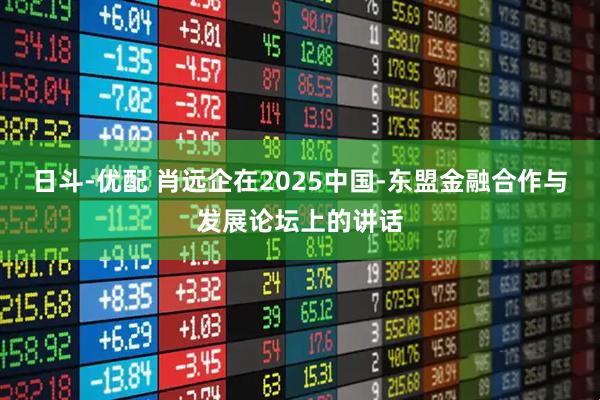 日斗-优配 肖远企在2025中国-东盟金融合作与发展论坛上的讲话