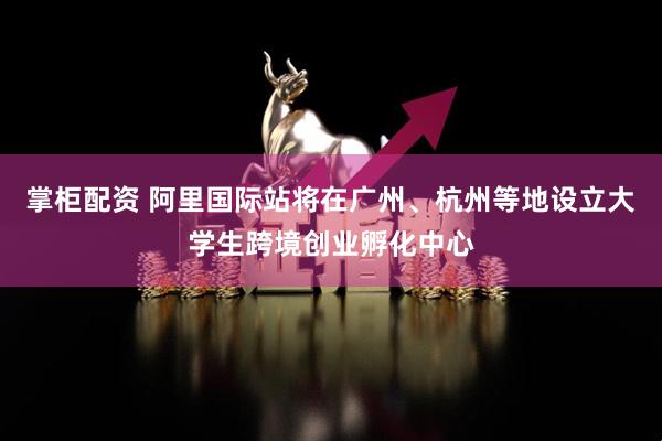 掌柜配资 阿里国际站将在广州、杭州等地设立大学生跨境创业孵化中心