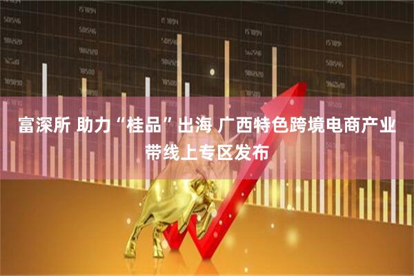 富深所 助力“桂品”出海 广西特色跨境电商产业带线上专区发布