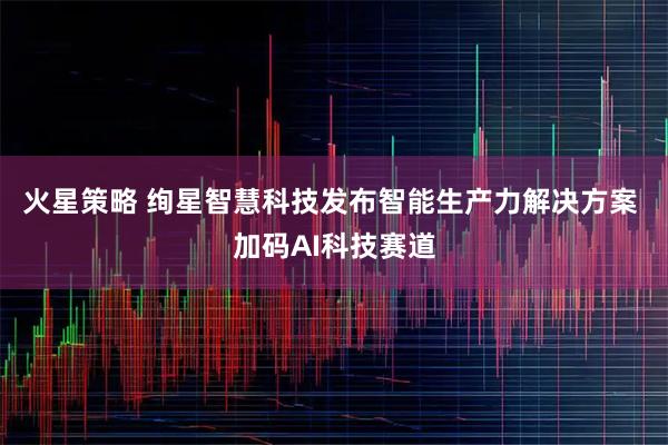 火星策略 绚星智慧科技发布智能生产力解决方案 加码AI科技赛道