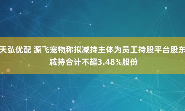 天弘优配 源飞宠物称拟减持主体为员工持股平台股东 减持合计不超3.48%股份