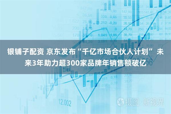 银铺子配资 京东发布“千亿市场合伙人计划” 未来3年助力超300家品牌年销售额破亿