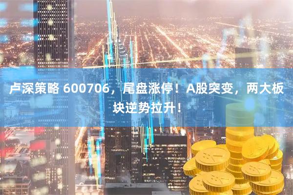 卢深策略 600706，尾盘涨停！A股突变，两大板块逆势拉升！