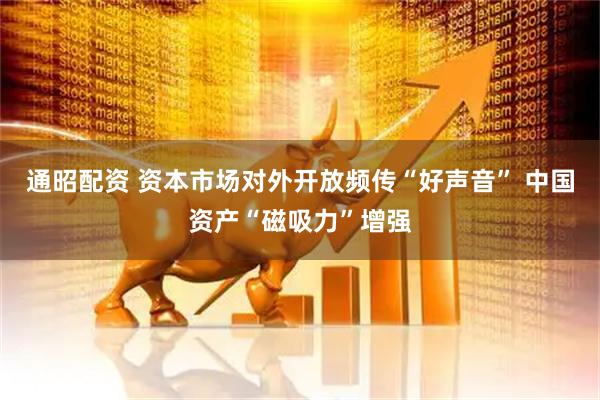 通昭配资 资本市场对外开放频传“好声音” 中国资产“磁吸力”增强