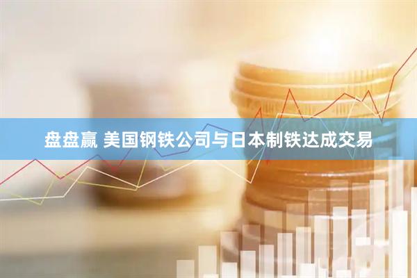 盘盘赢 美国钢铁公司与日本制铁达成交易