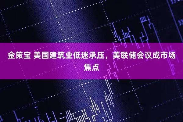 金策宝 美国建筑业低迷承压，美联储会议成市场焦点