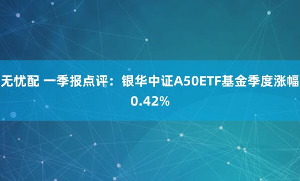 无忧配 一季报点评：银华中证A50ETF基金季度涨幅0.42%
