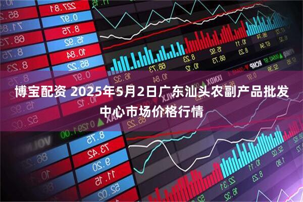 博宝配资 2025年5月2日广东汕头农副产品批发中心市场价格行情