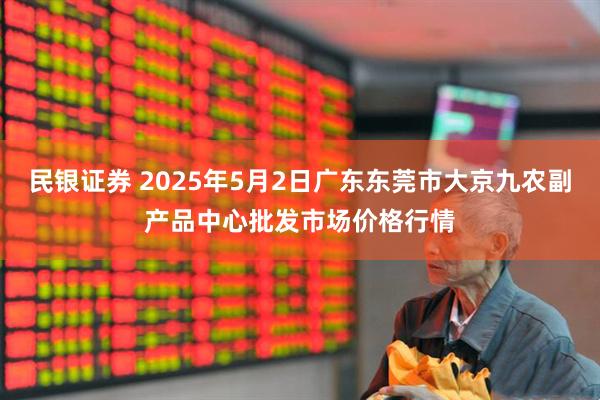民银证券 2025年5月2日广东东莞市大京九农副产品中心批发市场价格行情
