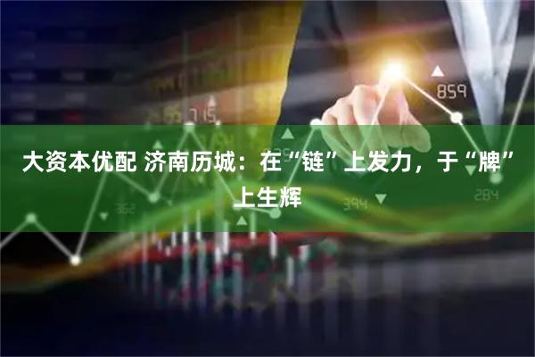 大资本优配 济南历城：在“链”上发力，于“牌”上生辉