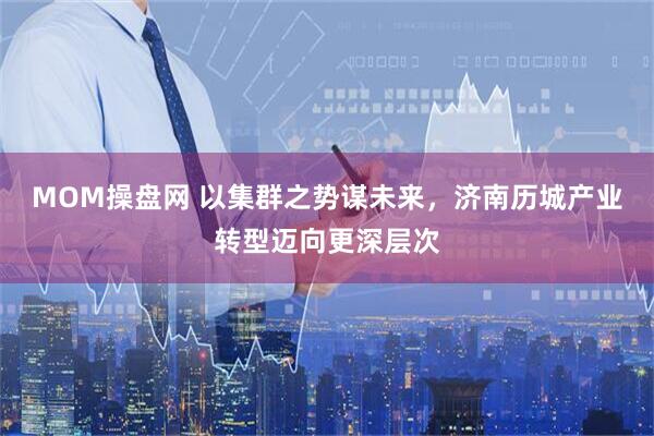 MOM操盘网 以集群之势谋未来，济南历城产业转型迈向更深层次