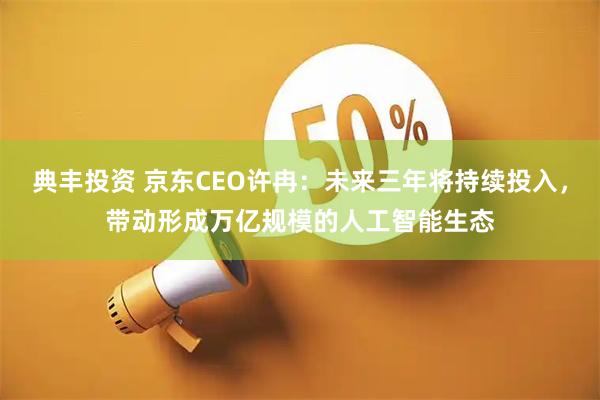 典丰投资 京东CEO许冉：未来三年将持续投入，带动形成万亿规模的人工智能生态
