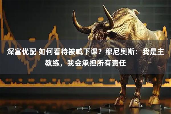 深富优配 如何看待被喊下课？穆尼奥斯：我是主教练，我会承担所有责任