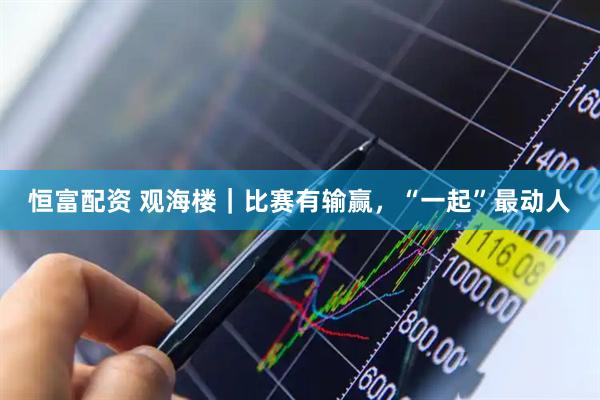 恒富配资 观海楼｜比赛有输赢，“一起”最动人