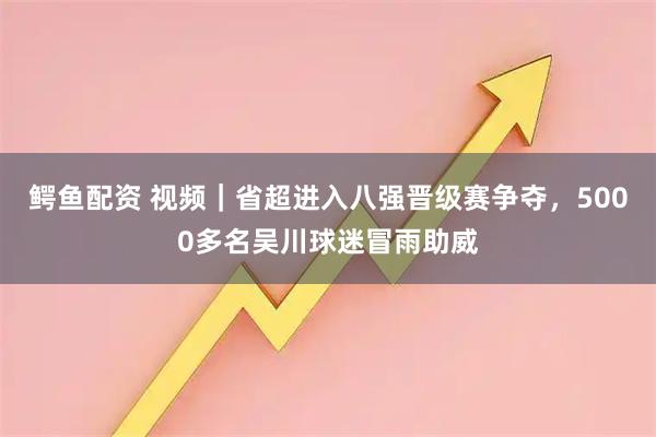 鳄鱼配资 视频｜省超进入八强晋级赛争夺，5000多名吴川球迷冒雨助威