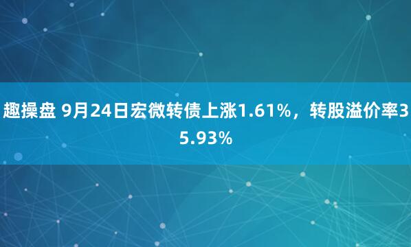 趣操盘 9月24日宏微转债上涨1.61%，转股溢价率35.93%