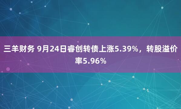 三羊财务 9月24日睿创转债上涨5.39%，转股溢价率5.96%