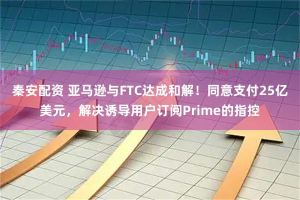 秦安配资 亚马逊与FTC达成和解！同意支付25亿美元，解决诱导用户订阅Prime的指控
