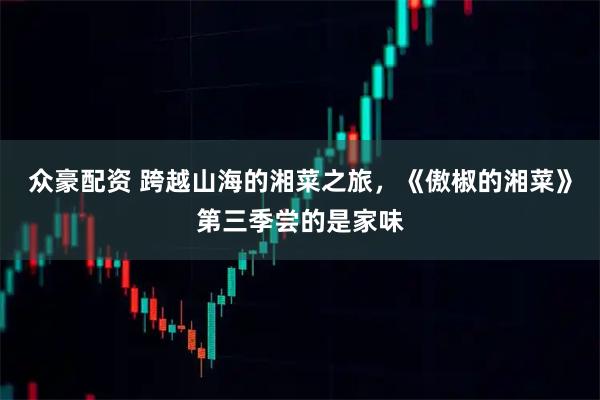 众豪配资 跨越山海的湘菜之旅，《傲椒的湘菜》第三季尝的是家味