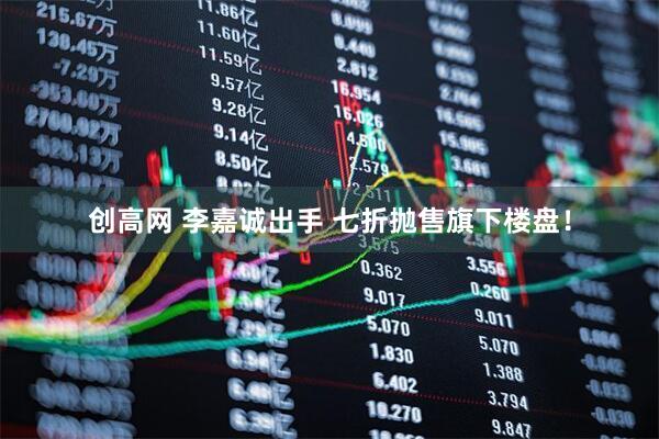 创高网 李嘉诚出手 七折抛售旗下楼盘！