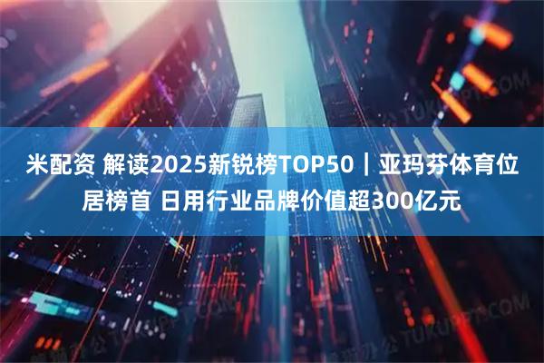 米配资 解读2025新锐榜TOP50｜亚玛芬体育位居榜首 日用行业品牌价值超300亿元