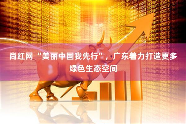 尚红网 “美丽中国我先行”，广东着力打造更多绿色生态空间