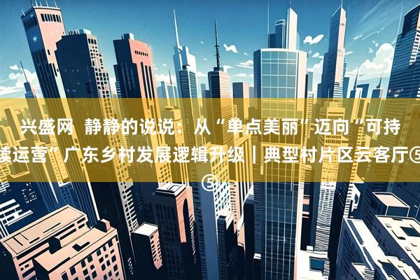 兴盛网  静静的说说：从“单点美丽”迈向“可持续运营”广东乡村发展逻辑升级｜典型村片区云客厅⑤