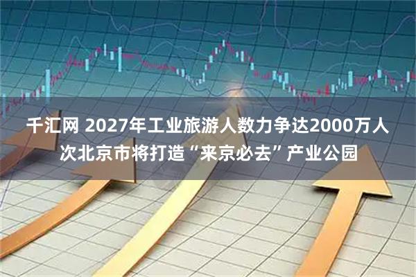 千汇网 2027年工业旅游人数力争达2000万人次北京市将打造“来京必去”产业公园