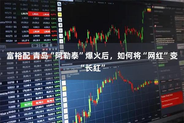 富裕配 青岛“阿勒泰”爆火后，如何将“网红”变“长红”
