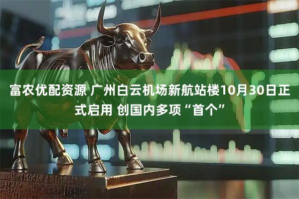 富农优配资源 广州白云机场新航站楼10月30日正式启用 创国内多项“首个”