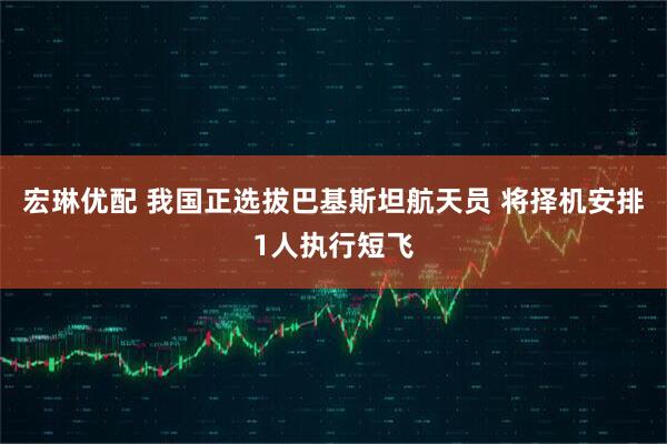 宏琳优配 我国正选拔巴基斯坦航天员 将择机安排1人执行短飞