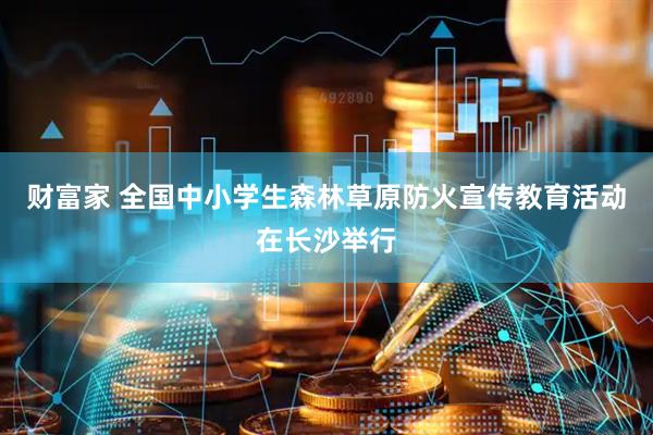 财富家 全国中小学生森林草原防火宣传教育活动在长沙举行