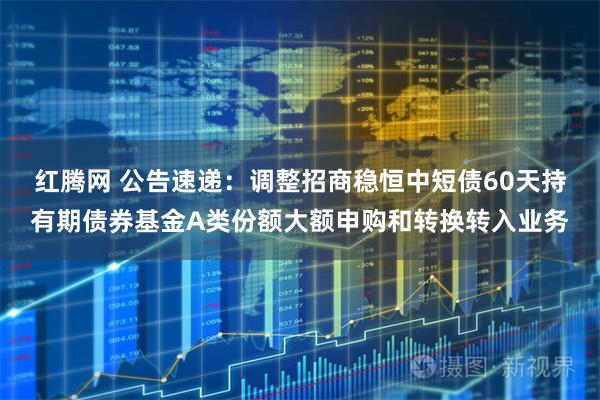 红腾网 公告速递：调整招商稳恒中短债60天持有期债券基金A类份额大额申购和转换转入业务