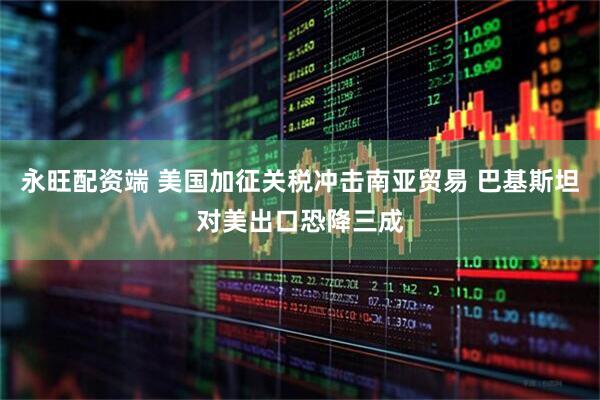 永旺配资端 美国加征关税冲击南亚贸易 巴基斯坦对美出口恐降三成