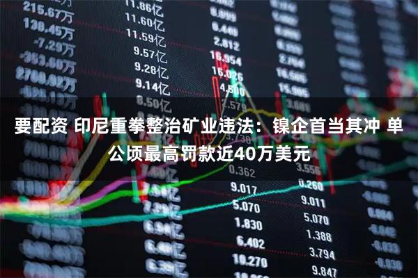 要配资 印尼重拳整治矿业违法：镍企首当其冲 单公顷最高罚款近40万美元