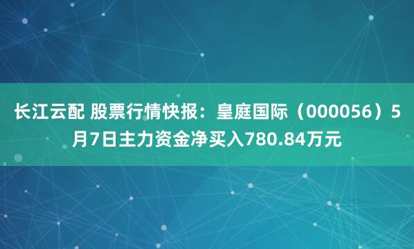 长江云配 股票行情快报：皇庭国际（000056）5月7日主力资金净买入780.84万元