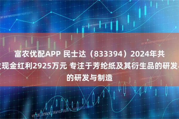 富农优配APP 民士达（833394）2024年共计派发现金红利2925万元 专注于芳纶纸及其衍生品的研发与制造