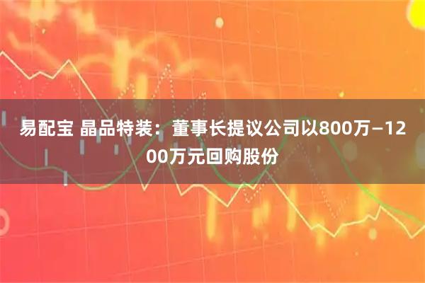 易配宝 晶品特装：董事长提议公司以800万—1200万元回购股份