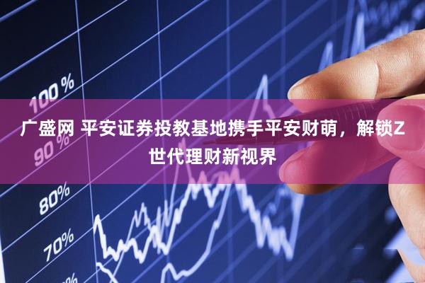 广盛网 平安证券投教基地携手平安财萌，解锁Z世代理财新视界