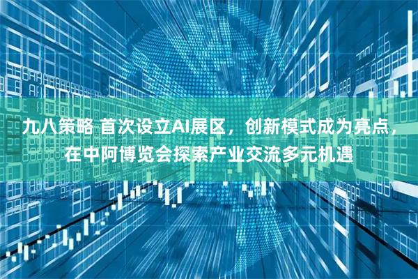 九八策略 首次设立AI展区，创新模式成为亮点，在中阿博览会探索产业交流多元机遇