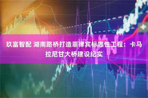 玖富智配 湖南路桥打造菲律宾标志性工程：卡马拉尼甘大桥建设纪实