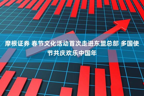 摩根证券 春节文化活动首次走进东盟总部 多国使节共庆欢乐中国年