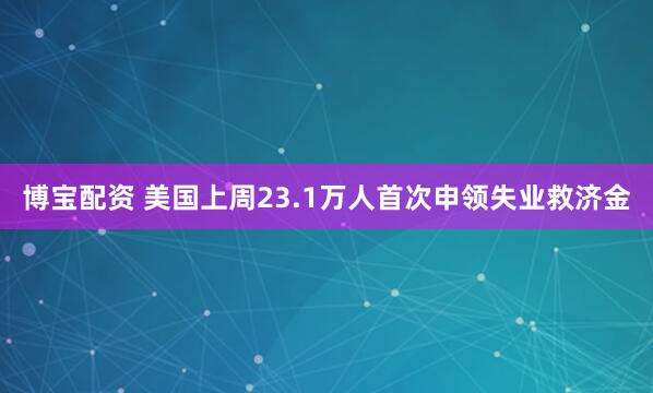 博宝配资 美国上周23.1万人首次申领失业救济金