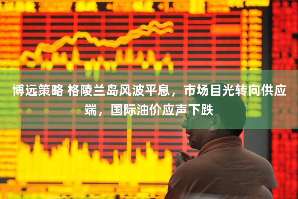 博远策略 格陵兰岛风波平息，市场目光转向供应端，国际油价应声下跌