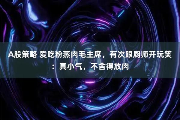 A股策略 爱吃粉蒸肉毛主席，有次跟厨师开玩笑：真小气，不舍得放肉